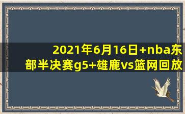 2021年6月16日 nba东部半决赛g5 雄鹿vs篮网回放
